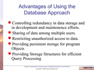 Elmasri and Navathe, Fundamentals of Database Systems, Fourth Edition
Copyright © 2004 Pearson Education, Inc.
Slide 1-25
Advantages of Using the
Database Approach
Controlling redundancy in data storage and
in development and maintenence efforts.
Sharing of data among multiple users.
Restricting unauthorized access to data.
Providing persistent storage for program
Objects
Providing Storage Structures for efficient
Query Processing
 