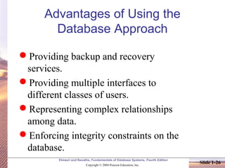 Elmasri and Navathe, Fundamentals of Database Systems, Fourth Edition
Copyright © 2004 Pearson Education, Inc.
Slide 1-26
Advantages of Using the
Database Approach
Providing backup and recovery
services.
Providing multiple interfaces to
different classes of users.
Representing complex relationships
among data.
Enforcing integrity constraints on the
database.
 