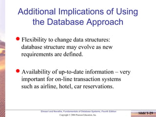 Elmasri and Navathe, Fundamentals of Database Systems, Fourth Edition
Copyright © 2004 Pearson Education, Inc.
Slide 1-29
Additional Implications of Using
the Database Approach
Flexibility to change data structures:
database structure may evolve as new
requirements are defined.
Availability of up-to-date information – very
important for on-line transaction systems
such as airline, hotel, car reservations.
 