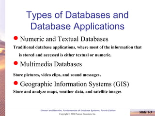 Elmasri and Navathe, Fundamentals of Database Systems, Fourth Edition
Copyright © 2004 Pearson Education, Inc.
Slide 1-3
Types of Databases and
Database Applications
Numeric and Textual Databases
Traditional database applications, where most of the information that
is stored and accessed is either textual or numeric.
Multimedia Databases
Store pictures, video clips, and sound messages.
Geographic Information Systems (GIS)
Store and analyze maps, weather data, and satellite images
 