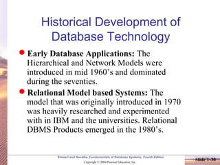 Elmasri and Navathe, Fundamentals of Database Systems, Fourth Edition
Copyright © 2004 Pearson Education, Inc.
Slide 1-30
Historical Development of
Database Technology
Early Database Applications: The
Hierarchical and Network Models were
introduced in mid 1960’s and dominated
during the seventies.
Relational Model based Systems: The
model that was originally introduced in 1970
was heavily researched and experimented
with in IBM and the universities. Relational
DBMS Products emerged in the 1980’s.
 