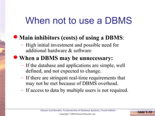 Elmasri and Navathe, Fundamentals of Database Systems, Fourth Edition
Copyright © 2004 Pearson Education, Inc.
Slide 1-32
When not to use a DBMS
Main inhibitors (costs) of using a DBMS:
– High initial investment and possible need for
additional hardware & software
When a DBMS may be unnecessary:
– If the database and applications are simple, well
defined, and not expected to change.
– If there are stringent real-time requirements that
may not be met because of DBMS overhead.
– If access to data by multiple users is not required.
 