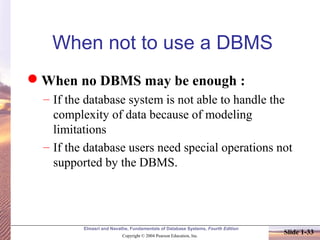 Elmasri and Navathe, Fundamentals of Database Systems, Fourth Edition
Copyright © 2004 Pearson Education, Inc.
Slide 1-33
When not to use a DBMS
When no DBMS may be enough :
– If the database system is not able to handle the
complexity of data because of modeling
limitations
– If the database users need special operations not
supported by the DBMS.
 