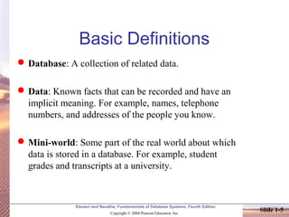 Elmasri and Navathe, Fundamentals of Database Systems, Fourth Edition
Copyright © 2004 Pearson Education, Inc.
Slide 1-5
Basic Definitions
Database: A collection of related data.
Data: Known facts that can be recorded and have an
implicit meaning. For example, names, telephone
numbers, and addresses of the people you know.
Mini-world: Some part of the real world about which
data is stored in a database. For example, student
grades and transcripts at a university.
 