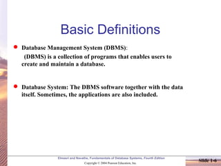 Elmasri and Navathe, Fundamentals of Database Systems, Fourth Edition
Copyright © 2004 Pearson Education, Inc.
Slide 1-6
Basic Definitions
 Database Management System (DBMS):
(DBMS) is a collection of programs that enables users to
create and maintain a database.
 Database System: The DBMS software together with the data
itself. Sometimes, the applications are also included.
 