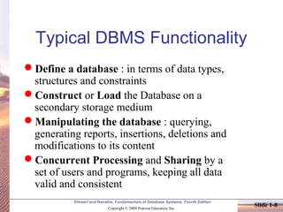 Elmasri and Navathe, Fundamentals of Database Systems, Fourth Edition
Copyright © 2004 Pearson Education, Inc.
Slide 1-8
Typical DBMS Functionality
Define a database : in terms of data types,
structures and constraints
Construct or Load the Database on a
secondary storage medium
Manipulating the database : querying,
generating reports, insertions, deletions and
modifications to its content
Concurrent Processing and Sharing by a
set of users and programs, keeping all data
valid and consistent
 