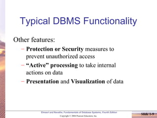 Elmasri and Navathe, Fundamentals of Database Systems, Fourth Edition
Copyright © 2004 Pearson Education, Inc.
Slide 1-9
Typical DBMS Functionality
Other features:
– Protection or Security measures to
prevent unauthorized access
– “Active” processing to take internal
actions on data
– Presentation and Visualization of data
 