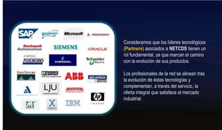 Consideramos que los líderes tecnológicos (Partners) asociados a NETCDS tienen un rol fundamental, ya que marcan el camino con la evolución de sus productos. Los profesionales de la red se alinean tras la evolución de éstas tecnologías y complementan, a través del servicio, la oferta integral que satisface al mercado industrial.