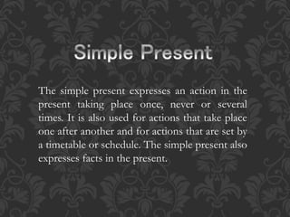 The simple present expresses an action in the 
present taking place once, never or several 
times. It is also used for actions that take place 
one after another and for actions that are set by 
a timetable or schedule. The simple present also 
expresses facts in the present. 
 