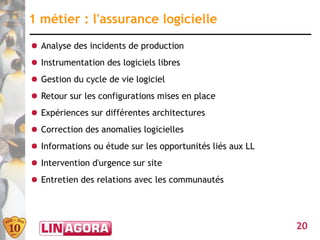 1 métier : l'assurance logicielle
● Analyse des incidents de production
● Instrumentation des logiciels libres
● Gestion du cycle de vie logiciel
● Retour sur les configurations mises en place
● Expériences sur différentes architectures
● Correction des anomalies logicielles
● Informations ou étude sur les opportunités liés aux LL
● Intervention d'urgence sur site
● Entretien des relations avec les communautés




                                                           20
 