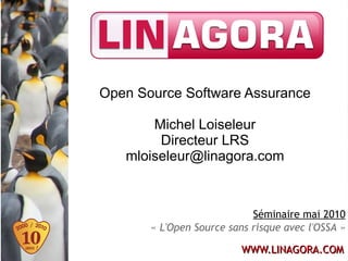 Open Source Software Assurance

       Michel Loiseleur
        Directeur LRS
   mloiseleur@linagora.com



                            Séminaire mai 2010
       « L'Open Source sans risque avec l'OSSA »

                          WWW.LINAGORA.COM
 