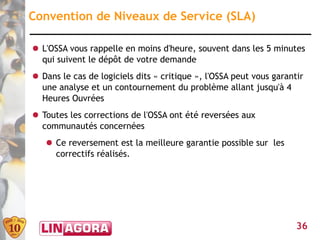 Convention de Niveaux de Service (SLA)

● L'OSSA vous rappelle en moins d'heure, souvent dans les 5 minutes
  qui suivent le dépôt de votre demande
● Dans le cas de logiciels dits « critique », l'OSSA peut vous garantir
  une analyse et un contournement du problème allant jusqu'à 4
  Heures Ouvrées
● Toutes les corrections de l'OSSA ont été reversées aux
  communautés concernées
   ● Ce reversement est la meilleure garantie possible sur les
     correctifs réalisés.




                                                                     36
 