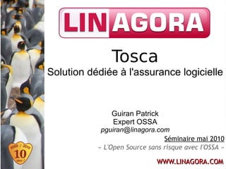 Tosca
Solution dédiée à l'assurance logicielle


               Guiran Patrick
               Expert OSSA
            pguiran@linagora.com
                                Séminaire mai 2010
           « L'Open Source sans risque avec l'OSSA »

                              WWW.LINAGORA.COM
 