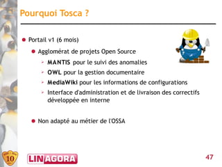 Pourquoi Tosca ?

● Portail v1 (6 mois)
   ● Agglomérat de projets Open Source
       ➢   MANTIS pour le suivi des anomalies
       ➢   OWL pour la gestion documentaire
       ➢   MediaWiki pour les informations de configurations
       ➢   Interface d'administration et de livraison des correctifs
           développée en interne


   ● Non adapté au métier de l'OSSA




                                                                       47
 