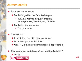 Autres outils
● Étude des autres outils
   ● Outils de gestion des faits techniques :
      ➢ BugZilla, Mantis, Request Tracker,

        PhpBugTracker, Gemini, ITS, Clozure
   ● Outils de développement
      ➢ Trac, Redmine



● Conclusion :
   ● Ils sont tous orientés développement
   ● Ils ne sont pas tous intuitifs
   ● Mais, il y a pleins de bonnes idées à reprendre !

● Développement en interne d'une solution Portail v2
   ● Tos ca
                                                         48
 