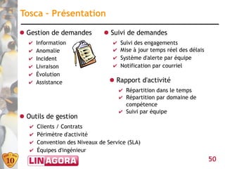 Tosca – Présentation

● Gestion de demandes           ● Suivi de demandes
   ✔   Information                 ✔   Suivi des engagements
   ✔   Anomalie                    ✔   Mise à jour temps réel des délais
   ✔   Incident                    ✔   Système d'alerte par équipe
   ✔   Livraison                   ✔   Notification par courriel
   ✔   Évolution
   ✔   Assistance                 ● Rapport d'activité
                                       ✔ Répartition dans le temps
                                       ✔ Répartition par domaine de
                                         compétence
                                       ✔ Suivi par équipe
● Outils de gestion
   ✔   Clients / Contrats
   ✔   Périmètre d'activité
   ✔   Convention des Niveaux de Service (SLA)
   ✔   Équipes d'ingénieur
                                                                           50
 