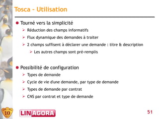 Tosca – Utilisation

● Tourné vers la simplicité
   ➢ Réduction des champs informatifs
   ➢ Flux dynamique des demandes à traiter
   ➢ 2 champs suffisent à déclarer une demande : titre & description
      ➢ Les autres champs sont pré-remplis


● Possibilité de configuration
   ➢ Types de demande
   ➢ Cycle de vie d'une demande, par type de demande
   ➢ Types de demande par contrat
   ➢ CNS par contrat et type de demande



                                                                       51
 