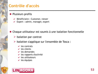 Contrôle d'accès
● Plusieurs profils
   ✔ Bénéficiaire : Customer, viewer
   ✔ Expert : admin, manager, expert



● Chaque utilisateur est soumis à une isolation fonctionnelle
   ➢ Isolation par contrat
   ➢ Isolation s'applique sur l'ensemble de Tosca :
       ✔   les   contrats
       ✔   les   clients
       ✔   les   demandes
       ✔   les   rapports d'activité
       ✔   les   utilisateurs
       ✔   les   équipes



                                                                53
 