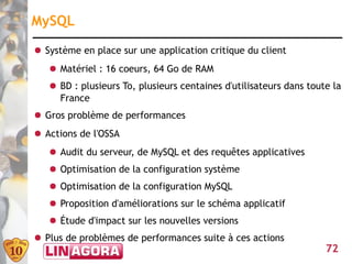 MySQL
● Système en place sur une application critique du client
   ● Matériel : 16 coeurs, 64 Go de RAM
   ● BD : plusieurs To, plusieurs centaines d'utilisateurs dans toute la
     France
● Gros problème de performances
● Actions de l'OSSA
   ● Audit du serveur, de MySQL et des requêtes applicatives
   ● Optimisation de la configuration système
   ● Optimisation de la configuration MySQL
   ● Proposition d'améliorations sur le schéma applicatif
   ● Étude d'impact sur les nouvelles versions
● Plus de problèmes de performances suite à ces actions
                                                                    72
 