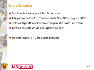 Socle Ubuntu
● Système de mise à jour à l'arrêt du poste
● Intégration de Firefox, Thunderbird & OpenOffice.org sous KDE
● Télé-configuration & inventaire du parc des postes de travail
● Gestion du cycle de vie des logiciels du parc


● Objectif atteint : « Zéro action humaine »




                                                                  73
 