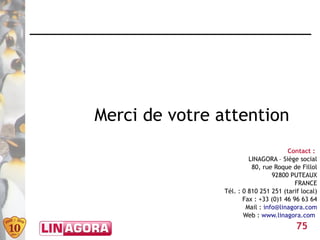 Merci de votre attention
                                       Contact :
                         LINAGORA – Siège social
                          80, rue Roque de Fillol
                                  92800 PUTEAUX
                                          FRANCE
                Tél. : 0 810 251 251 (tarif local)
                       Fax : +33 (0)1 46 96 63 64
                        Mail : info@linagora.com
                       Web : www.linagora.com
                                          75
 