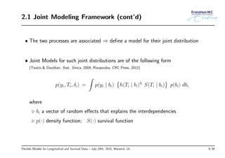 2.1 Joint Modeling Framework (cont’d)
• The two processes are associated ⇒ deﬁne a model for their joint distribution
• Joint Models for such joint distributions are of the following form
(Tsiatis & Davidian, Stat. Sinica, 2004; Rizopoulos, CRC Press, 2012)
p(yi, Ti, δi) =
∫
p(yi | bi)
{
h(Ti | bi)δi S(Ti | bi)
}
p(bi) dbi
where
◃ bi a vector of random eﬀects that explains the interdependencies
◃ p(·) density function; S(·) survival function
Flexible Models for Longitudinal and Survival Data – July 29th, 2015, Warwick, UL 9/38
 