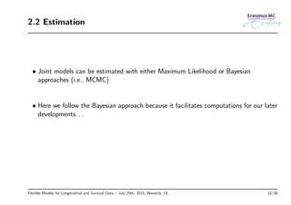 2.2 Estimation
• Joint models can be estimated with either Maximum Likelihood or Bayesian
approaches (i.e., MCMC)
• Here we follow the Bayesian approach because it facilitates computations for our later
developments. . .
Flexible Models for Longitudinal and Survival Data – July 29th, 2015, Warwick, UL 10/38
 