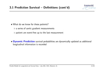 3.1 Prediction Survival – Deﬁnitions (cont’d)
• What do we know for these patients?
◃ a series of aortic gradient measurements
◃ patient are event-free up to the last measurement
• Dynamic Prediction survival probabilities are dynamically updated as additional
longitudinal information is recorded
Flexible Models for Longitudinal and Survival Data – July 29th, 2015, Warwick, UL 13/38
 