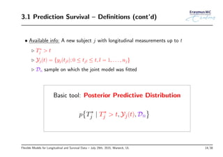 3.1 Prediction Survival – Deﬁnitions (cont’d)
• Available info: A new subject j with longitudinal measurements up to t
◃ T∗
j > t
◃ Yj(t) = {yj(tjl); 0 ≤ tjl ≤ t, l = 1, . . . , nj}
◃ Dn sample on which the joint model was ﬁtted
Basic tool: Posterior Predictive Distribution
p
{
T∗
j | T∗
j > t, Yj(t), Dn
}
Flexible Models for Longitudinal and Survival Data – July 29th, 2015, Warwick, UL 14/38
 