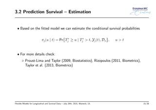 3.2 Prediction Survival – Estimation
• Based on the ﬁtted model we can estimate the conditional survival probabilities
πj(u | t) = Pr
{
T∗
j ≥ u | T∗
j > t, Yj(t), Dn
}
, u > t
• For more details check:
◃ Proust-Lima and Taylor (2009, Biostatistics), Rizopoulos (2011, Biometrics),
Taylor et al. (2013, Biometrics)
Flexible Models for Longitudinal and Survival Data – July 29th, 2015, Warwick, UL 15/38
 