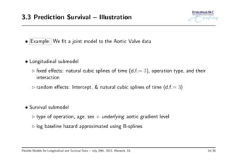 3.3 Prediction Survival – Illustration
• Example: We ﬁt a joint model to the Aortic Valve data
• Longitudinal submodel
◃ ﬁxed eﬀects: natural cubic splines of time (d.f.= 3), operation type, and their
interaction
◃ random eﬀects: Intercept, & natural cubic splines of time (d.f.= 3)
• Survival submodel
◃ type of operation, age, sex + underlying aortic gradient level
◃ log baseline hazard approximated using B-splines
Flexible Models for Longitudinal and Survival Data – July 29th, 2015, Warwick, UL 16/38
 