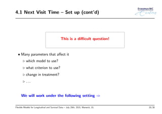 4.1 Next Visit Time – Set up (cont’d)
This is a diﬃcult question!
• Many parameters that aﬀect it
◃ which model to use?
◃ what criterion to use?
◃ change in treatment?
◃ . . .
We will work under the following setting ⇒
Flexible Models for Longitudinal and Survival Data – July 29th, 2015, Warwick, UL 20/38
 