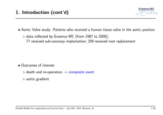 1. Introduction (cont’d)
• Aortic Valve study: Patients who received a human tissue valve in the aortic position
◃ data collected by Erasmus MC (from 1987 to 2008);
77 received sub-coronary implantation; 209 received root replacement
• Outcomes of interest:
◃ death and re-operation → composite event
◃ aortic gradient
Flexible Models for Longitudinal and Survival Data – July 29th, 2015, Warwick, UL 2/38
 