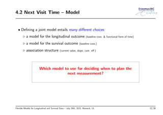 4.2 Next Visit Time – Model
• Deﬁning a joint model entails many diﬀerent choices:
◃ a model for the longitudinal outcome (baseline covs. & functional form of time)
◃ a model for the survival outcome (baseline covs.)
◃ association structure (current value, slope, cum. eﬀ.)
Which model to use for deciding when to plan the
next measurement?
Flexible Models for Longitudinal and Survival Data – July 29th, 2015, Warwick, UL 22/38
 