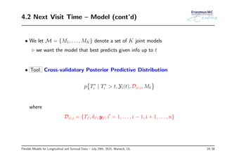 4.2 Next Visit Time – Model (cont’d)
• We let M = {M1, . . . , MK} denote a set of K joint models
◃ we want the model that best predicts given info up to t
• Tool: Cross-validatory Posterior Predictive Distribution
p
{
T∗
i | T∗
i > t, Yi(t), Dni, Mk
}
where
Dni = {Ti′, δi′, yi′; i′
= 1, . . . , i − 1, i + 1, . . . , n}
Flexible Models for Longitudinal and Survival Data – July 29th, 2015, Warwick, UL 24/38
 