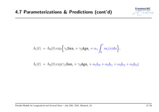 4.7 Parameterizations & Predictions (cont’d)
hi(t) = h0(t) exp
{
γ1Sexi + γ2Agei + α1
∫ t
0
mi(s)ds
}
,
hi(t) = h0(t) exp(γ1Sexi + γ2Agei + α1bi0 + α2bi1 + α3bi2 + α4bi3)
Flexible Models for Longitudinal and Survival Data – July 29th, 2015, Warwick, UL 27/38
 