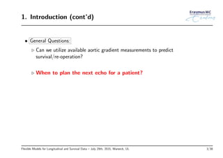 1. Introduction (cont’d)
• General Questions:
◃ Can we utilize available aortic gradient measurements to predict
survival/re-operation?
◃ When to plan the next echo for a patient?
Flexible Models for Longitudinal and Survival Data – July 29th, 2015, Warwick, UL 3/38
 