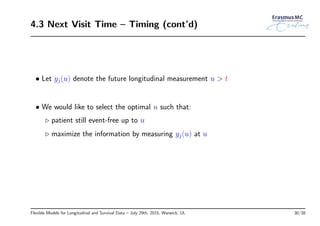 4.3 Next Visit Time – Timing (cont’d)
• Let yj(u) denote the future longitudinal measurement u > t
• We would like to select the optimal u such that:
◃ patient still event-free up to u
◃ maximize the information by measuring yj(u) at u
Flexible Models for Longitudinal and Survival Data – July 29th, 2015, Warwick, UL 30/38
 