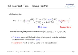 4.3 Next Visit Time – Timing (cont’d)
• Utility function
U(u | t) = E
{
λ1 log
p
(
T∗
j | T∗
j > u,
{
Yj(t), yj(u)
}
, Dn
)
p{T∗
j | T∗
j > u, Yj(t), Dn}
+λ2 I(T∗
j > u)
}
First term Second term
expectation wrt joint predictive distribution [T∗
j , yj(u) | T∗
j > t, Yj(t), Dn]
◃ First term: expected Kullback-Leibler divergence of posterior predictive
distributions with and without yj(u)
◃ Second term: ‘cost’ of waiting up to u ⇒ increase the risk
Flexible Models for Longitudinal and Survival Data – July 29th, 2015, Warwick, UL 31/38
 