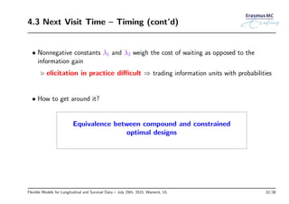 4.3 Next Visit Time – Timing (cont’d)
• Nonnegative constants λ1 and λ2 weigh the cost of waiting as opposed to the
information gain
◃ elicitation in practice diﬃcult ⇒ trading information units with probabilities
• How to get around it?
Equivalence between compound and constrained
optimal designs
Flexible Models for Longitudinal and Survival Data – July 29th, 2015, Warwick, UL 32/38
 