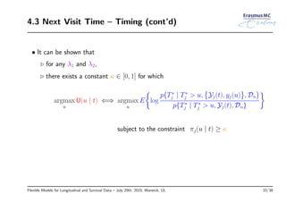 4.3 Next Visit Time – Timing (cont’d)
• It can be shown that
◃ for any λ1 and λ2,
◃ there exists a constant κ ∈ [0, 1] for which
argmax
u
U(u | t) ⇐⇒ argmax
u
E
{
log
p
(
T∗
j | T∗
j > u,
{
Yj(t), yj(u)
}
, Dn
)
p{T∗
j | T∗
j > u, Yj(t), Dn}
}
subject to the constraint πj(u | t) ≥ κ
Flexible Models for Longitudinal and Survival Data – July 29th, 2015, Warwick, UL 33/38
 