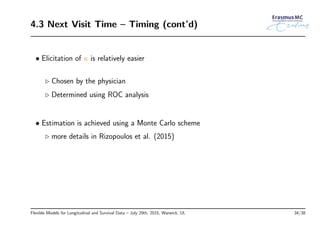 4.3 Next Visit Time – Timing (cont’d)
• Elicitation of κ is relatively easier
◃ Chosen by the physician
◃ Determined using ROC analysis
• Estimation is achieved using a Monte Carlo scheme
◃ more details in Rizopoulos et al. (2015)
Flexible Models for Longitudinal and Survival Data – July 29th, 2015, Warwick, UL 34/38
 