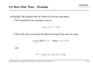 4.4 Next Visit Time – Example
• Example: We illustrate how for Patient 81 we have seen before
◃ The threshold for the constraint is set to
πj(u | t) ≥ κ = 0.8
◃ After each visit we calculate the optimal timing for the next one using
argmax
u
EKL(u | t) where u ∈ (t, tup
]
and
tup
= min{5, u : πj(u | t) = 0.8}
Flexible Models for Longitudinal and Survival Data – July 29th, 2015, Warwick, UL 35/38
 