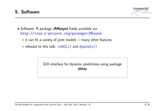 5. Software
• Software: R package JMbayes freely available via
http://cran.r-project.org/package=JMbayes
◃ it can ﬁt a variety of joint models + many other features
◃ relevant to this talk: cvDCL() and dynInfo()
GUI interface for dynamic predictions using package
shiny
Flexible Models for Longitudinal and Survival Data – July 29th, 2015, Warwick, UL 37/38
 