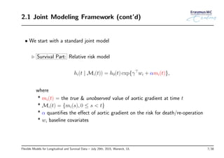 2.1 Joint Modeling Framework (cont’d)
• We start with a standard joint model
◃ Survival Part: Relative risk model
hi(t | Mi(t)) = h0(t) exp{γ⊤
wi + αmi(t)},
where
* mi(t) = the true & unobserved value of aortic gradient at time t
* Mi(t) = {mi(s), 0 ≤ s < t}
* α quantiﬁes the eﬀect of aortic gradient on the risk for death/re-operation
* wi baseline covariates
Flexible Models for Longitudinal and Survival Data – July 29th, 2015, Warwick, UL 7/38
 
