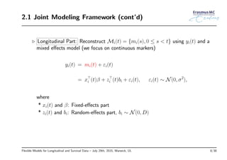 2.1 Joint Modeling Framework (cont’d)
◃ Longitudinal Part: Reconstruct Mi(t) = {mi(s), 0 ≤ s < t} using yi(t) and a
mixed eﬀects model (we focus on continuous markers)
yi(t) = mi(t) + εi(t)
= x⊤
i (t)β + z⊤
i (t)bi + εi(t), εi(t) ∼ N(0, σ2
),
where
* xi(t) and β: Fixed-eﬀects part
* zi(t) and bi: Random-eﬀects part, bi ∼ N(0, D)
Flexible Models for Longitudinal and Survival Data – July 29th, 2015, Warwick, UL 8/38
 