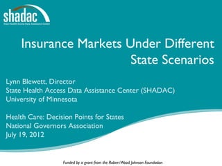 Insurance Markets Under Different
                       State Scenarios
Lynn Blewett, Director
State Health Access Data Assistance Center (SHADAC)
University of Minnesota

Health Care: Decision Points for States
National Governors Association
July 19, 2012


                  Funded by a grant from the Robert Wood Johnson Foundation   1
 