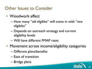 Other Issues to Consider
• Woodwork effect
   – How many “old eligibles” will come in with “new
     eligibiles”
   – Depends on outreach strategy and current
     eligibility levels
   – Will have different FMAP rates
• Movement across income/eligibility categories
   – Different plans/benefits
   – Ease of transition
   – Bridge plans
                                                       18
 