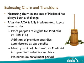Estimating Churn and Transitions
• Measuring churn in and out of Medicaid has
  always been a challenge
• After the ACA is fully implemented, it gets
  even harder:
   – More people are eligible for Medicaid
     (<138% FPL)
   – Addition of premium subsidies
     administered as tax benefits
   – New dynamic of churn—from Medicaid
     into premium subsidies and back
   – No minimum enrollment period
                                                19
 