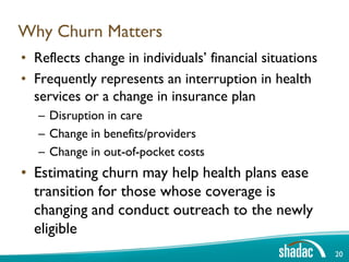Why Churn Matters
• Reflects change in individuals’ financial situations
• Frequently represents an interruption in health
  services or a change in insurance plan
   – Disruption in care
   – Change in benefits/providers
   – Change in out-of-pocket costs
• Estimating churn may help health plans ease
  transition for those whose coverage is
  changing and conduct outreach to the newly
  eligible
                                                         20
 